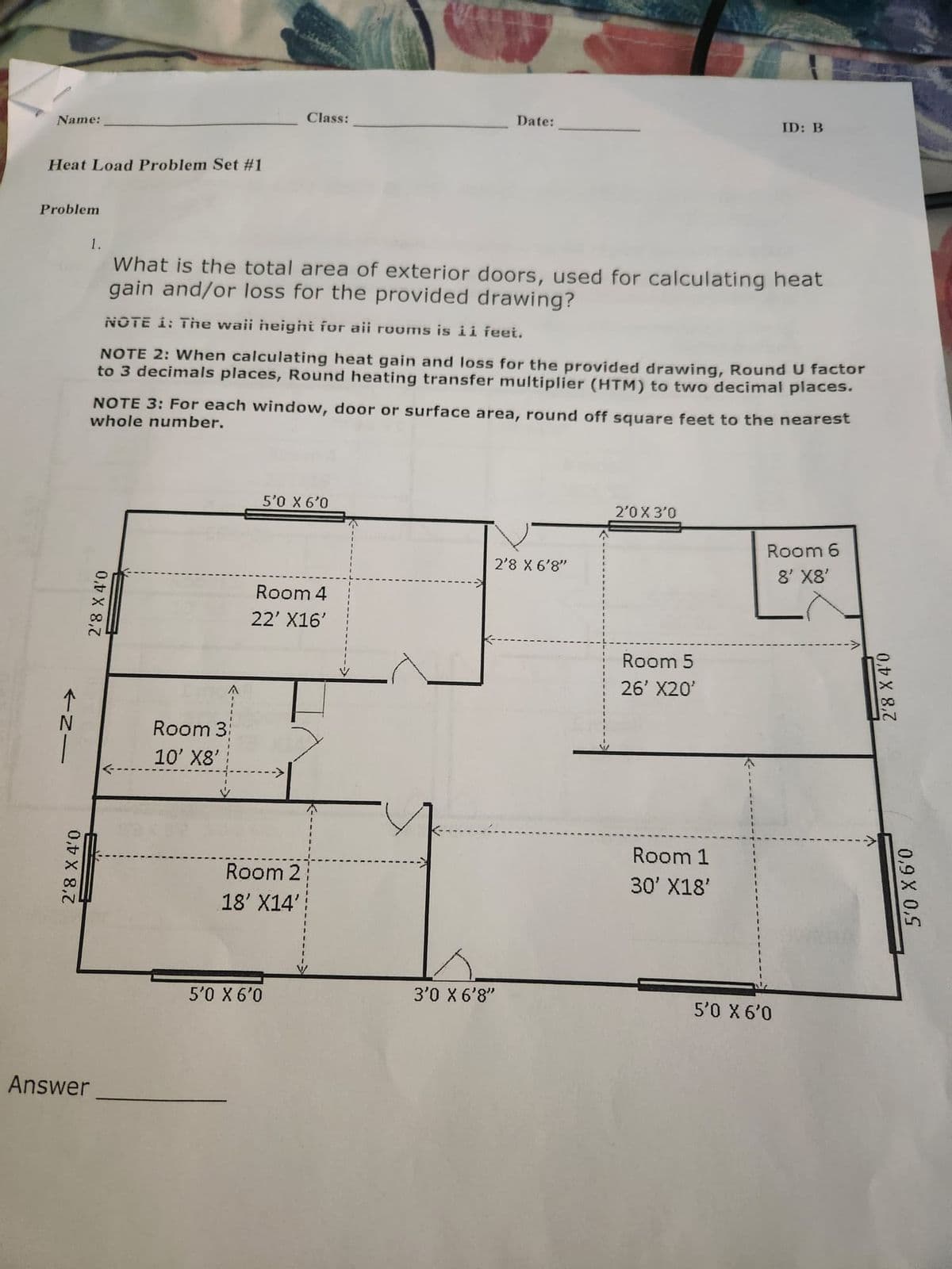 Name:
Heat Load Problem Set #1
Problem
个N_
2'8 X 4'0
1.
Answer
2'8 X 4'0
A
What is the total area of exterior doors, used for calculating heat
gain and/or loss for the provided drawing?
NOTE 1: The wail height for all rooms is ii feet.
NOTE 2: When calculating heat gain and loss for the provided drawing, Round U factor
to 3 decimals places, Round heating transfer multiplier (HTM) to two decimal places.
NOTE 3: For each window, door or surface area, round off square feet to the nearest
whole number.
Room 3:
10' X8'
Class:
5'0 X 6'0
Room 4
22' X16'
Room 2
18' X14'
5'0 X 6'0
Date:
2'8 X 6'8"
3'0 X 6'8"
2'0 X 3'0
Room 5
26' X20'
Room 1
30' X18'
ID: B
Room 6
8' X8'
5'0 X 6'0
2'8 X 4'0
5'0 X 6'0