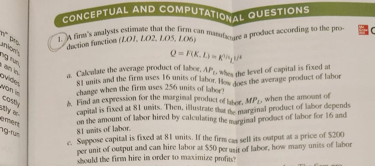 CONCEPTUAL AND COMPUTATIONAL QUESTIONS
1. A firm's analysts estimate that the firm can manufacture a product according to the pro-
duction function (LO1, LO2, LO5, L06)
m" pro-
union's
ng run,
an in-
ovides
won in
costly
stly ar-
ement
ng-run
Q = F(K, L) = K³41/4
a. Calculate the average product of labor, APL, when the level of capital is fixed at
81 units and the firm uses 16 units of labor. How does the average product of labor
change when the firm uses 256 units of labor?
b. Find an expression for the marginal product of labor. MP, when the amount of
capital is fixed at 81 units. Then, illustrate that the marginal product of labor depends
on the amount of labor hired by calculating the marginal product of labor for 16 and
81 units of labor.
c. Suppose capital is fixed at 81 units. If the firm can sell its output at a price of $200
per unit of output and can hire labor at $50 per unit of labor, how many units of labor
should the firm hire in order to maximize profits?
Mc
Graw
Hill
C