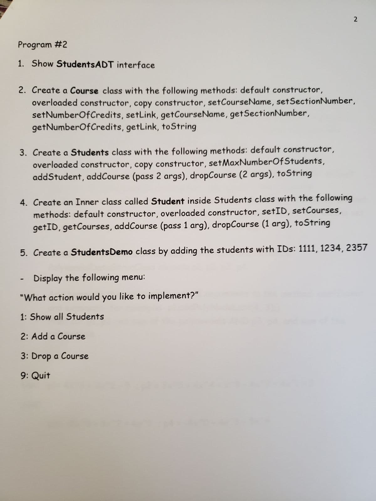 Program #2
1. Show StudentsADT interface
2
2. Create a Course class with the following methods: default constructor,
overloaded constructor, copy constructor, set Course Name, set Section Number,
set NumberOfCredits, setLink, get CourseName, getSection Number,
getNumberOfCredits, getLink, toString
3. Create a Students class with the following methods: default constructor,
overloaded constructor, copy constructor, setMaxNumber Of Students,
addStudent, addCourse (pass 2 args), dropCourse (2 args), toString
4. Create an Inner class called Student inside Students class with the following
methods: default constructor, overloaded constructor, setID, setCourses,
getID, getCourses, addCourse (pass 1 arg), dropCourse (1 arg), toString
5. Create a Students Demo class by adding the students with IDs: 1111, 1234, 2357
Display the following menu:
"What action would you like to implement?"
1: Show all Students
2: Add a Course
3: Drop a Course
9: Quit