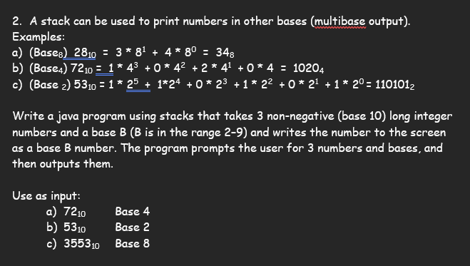### Using Stacks to Print Numbers in Various Bases

Stacks can be used to print numbers in other bases (multibase output). Here are some examples to demonstrate this concept:

#### Examples:

**a) (Base<sub>8</sub>)**

\[ 28_{10} = 3 \times 8^1 + 4 \times 8^0 = 34_{8} \]

**b) (Base<sub>4</sub>)**

\[ 72_{10} = 1 \times 4^3 + 0 \times 4^2 + 2 \times 4^1 + 0 \times 4^0 = 1020_{4} \]

**c) (Base<sub>2</sub>)**

\[ 53_{10} = 1 \times 2^5 + 1 \times 2^4 + 0 \times 2^3 + 1 \times 2^2 + 0 \times 2^1 + 1 \times 2^0 = 110101_{2} \]

#### Task:

Write a Java program using stacks that takes 3 non-negative (base 10) long integer numbers and a base B (where B is in the range 2-9), and converts each number to its representation in base B. The program should prompt the user to input the numbers and the desired bases, then output the converted numbers.

#### Input Examples:

1. \( 72_{10} \) in Base 4
2. \( 53_{10} \) in Base 2
3. \( 355_{10} \) in Base 8

By following these examples and using the provided task description, you can create a versatile program to convert decimal numbers into various bases.