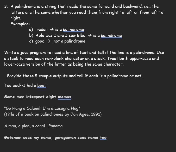 ### Understanding Palindromes

A palindrome is a string that reads the same forward and backward, i.e., the letters are the same whether you read them from right to left or from left to right.

#### Examples:
- **radar** ➔ is a [palindrome](#)
- **Able was I ere I saw Elba** ➔ is a [palindrome](#)
- **good** ➔ not a palindrome

#### Exercise
Write a Java program to read a line of text and tell if the line is a palindrome. Use a stack to read each non-blank character on a stack. Treat both upper-case and lower-case versions of the letter as being the same character.

#### Sample Outputs
Provide these 5 sample outputs and tell if each is a palindrome or not.

1. **Too bad--I hid a [boot](#)**
   - *Analysis:* This is not a palindrome.
  
2. **Some men interpret eight [memos](#)**
   - *Analysis:* This is not a palindrome.
   
3. **"Go Hang a Salami! I'm a Lasagna Hog"** 
   - *(title of a book on palindromes by Jon Agee, 1991)*
   - *Analysis:* The entire phrase is a palindrome when punctuation and spaces are ignored.
   
4. **A man, a plan, a canal—Panama**
   - *Analysis:* This phrase is a famous palindrome when spaces and punctuation are ignored.
   
5. **Gateman sees my name, garageman sees name [tag](#)**
   - *Analysis:* This phrase is a palindrome when punctuation is ignored.

Use the Java program to validate these analyses and confirm the results.