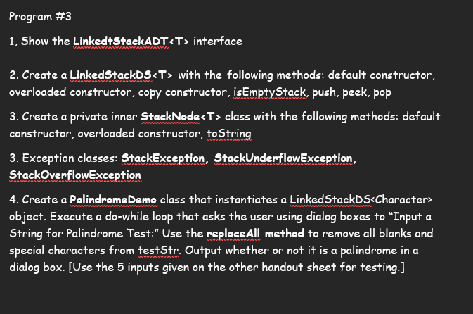 **Program #3**

1. **Show the `LinkedStackADT<T>` interface**

2. **Create a `LinkedStackDS<T>` with the following methods:**
   - Default constructor
   - Overloaded constructor
   - Copy constructor
   - `isEmptyStack`
   - `push`
   - `peek`
   - `pop`

3. **Create a private inner `StackNode<T>` class with the following methods:**
   - Default constructor
   - Overloaded constructor
   - `toString`

4. **Exception classes:**
   - `StackException`
   - `StackUnderflowException`
   - `StackOverflowException`

5. **Create a `PalindromeDemo` class that instantiates a `LinkedStackDS<Character>` object.**
   - Execute a do-while loop that asks the user using dialog boxes to "Input a String for Palindrome Test."
   - Use the `replaceAll` method to remove all blanks and special characters from `testStr`.
   - Output whether or not it is a palindrome in a dialog box.
   - **[Use the 5 inputs given on the other handout sheet for testing.]**