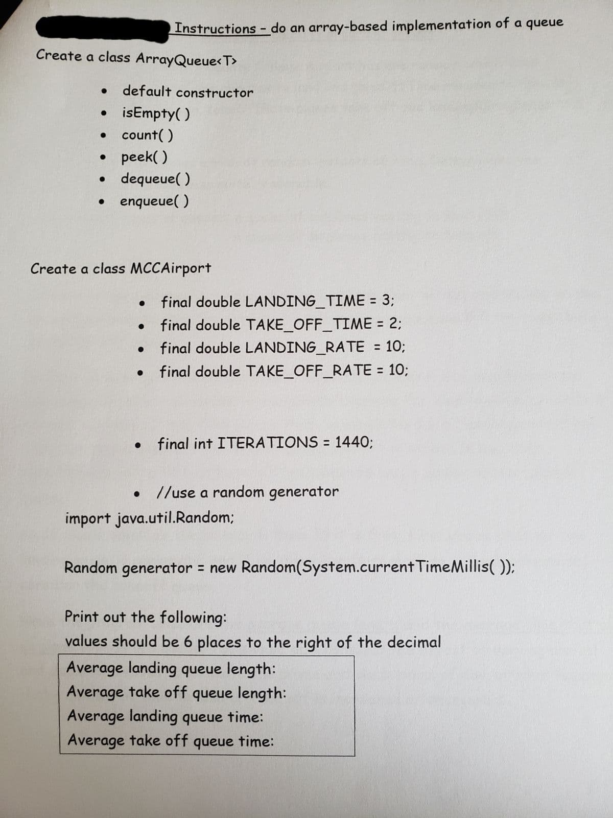 ---

## Instructions: Implementing an Array-Based Queue 

### Task 1: Create a class `ArrayQueue<T>`

The `ArrayQueue<T>` class should include the following methods:

- **default constructor**: Initializes the queue.
- **isEmpty()**: Checks if the queue is empty.
- **count()**: Returns the number of elements in the queue.
- **peek()**: Returns the element at the front of the queue without removing it.
- **dequeue()**: Removes and returns the element at the front of the queue.
- **enqueue(T item)**: Adds an item to the back of the queue.

### Task 2: Create a class `MCCAirport`

The `MCCAirport` class should have the following constants:
- **final double LANDING_TIME = 3**: Average time for a landing (in some time unit).
- **final double TAKE_OFF_TIME = 2**: Average time for a take-off.
- **final double LANDING_RATE = 10**: Rate of landings (landings per time unit).
- **final double TAKE_OFF_RATE = 10**: Rate of take-offs.

A final integer should be defined:
- **final int ITERATIONS = 1440**: Total number of iterations for the simulation.

You should also import and use a random number generator for simulation purposes:
```java
import java.util.Random;

Random generator = new Random(System.currentTimeMillis());
```

### Output Requirements

At the end of the simulation, print out the following statistics:
- **Average landing queue length:** 
- **Average take-off queue length:** 
- **Average landing queue time:** 
- **Average take-off queue time:** 

These values should be displayed with 6 decimal places of precision.

---