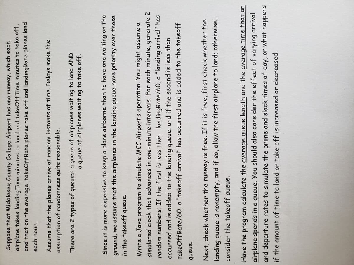 ### Simulating Airport Runway Operations at Middlesex County College Airport

Suppose that Middlesex County College Airport has one runway, which each airplane takes LandingTime minutes to land and TakeOffTime minutes to take off, and that on average, TakeOffRate planes take off and LandingRate planes land each hour.

Assume that the planes arrive at random instants of time. Delays make the assumption of randomness quite reasonable.

---

There are two types of queues:
1. A queue of airplanes waiting to land.
2. A queue of airplanes waiting to take off.

Since it is more expensive to keep a plane airborne than to have one waiting on the ground, we assume that airplanes in the landing queue have priority over those in the takeoff queue.

### Program Simulation

Write a Java program to simulate MCC Airport's operation. You might assume a simulated clock that advances in one-minute intervals. For each minute, generate two random numbers. If the first is less than LandingRate/60.0, a "landing arrival" has occurred and is added to the landing queue. If the second is less than TakeOffRate/60.0, a "takeoff arrival" has occurred and is added to the takeoff queue.

Next, check whether the runway is free. If it is free, first check whether the landing queue is nonempty, and if so, allow the first airplane to land. Otherwise, consider the takeoff queue.

### Considerations:

- Have the program calculate the average queue length and the average time that an airplane spends in a queue.
- You should also consider the effect of varying arrival and departure rates to simulate the prime and slack times of the day, or what happens if the amount of time to land or take off is increased or decreased.