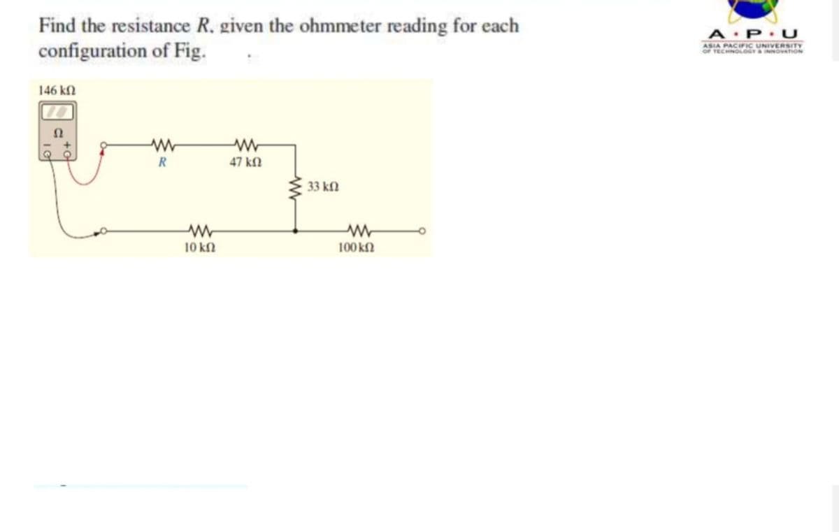 Find the resistance R. given the ohmmeter reading for each
configuration of Fig.
146 ΚΩ
www
R
www
10 ΚΩ
www
47 ΚΩ
33 ΚΩ
www
100 ΚΩ
A P U
ASIA PACIFIC UNIVERSITY
OF TECHNOLOGY & INNOVATION