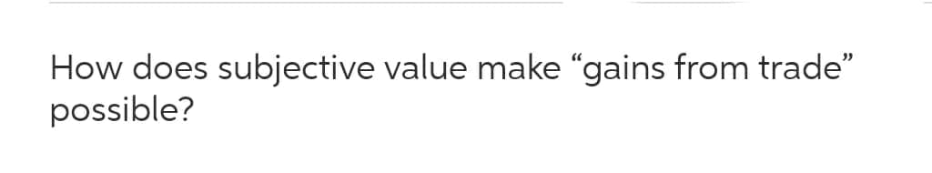 How does subjective value make "gains from trade"
possible?
