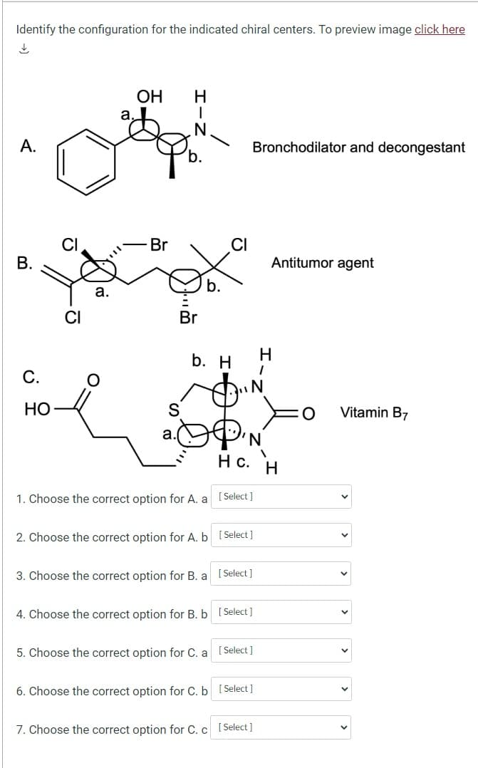 Identify the configuration for the indicated chiral centers. To preview image click here
↓
A.
B.
OH H
N
OW
C.
HO
CI
Br
Br
S
а.
b. H
1. Choose the correct option for A. a
3. Choose the correct option for B. a
CI
5. Choose the correct option for C. a
2. Choose the correct option for A. b [Select]
7. Choose the correct option for C. c
N
[Select]
4. Choose the correct option for B. b [Select]
Bronchodilator and decongestant
[ Select]
нс. н
[Select]
6. Choose the correct option for C. b [Select]
[Select]
H
1
Antitumor agent
Vitamin B7