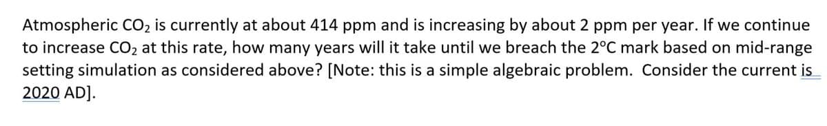 Atmospheric CO2 is currently at about 414 ppm and is increasing by about 2 ppm per year. If we continue
to increase CO2 at this rate, how many years will it take until we breach the 2°C mark based on mid-range
setting simulation as considered above? [Note: this is a simple algebraic problem. Consider the current is
2020 AD].
