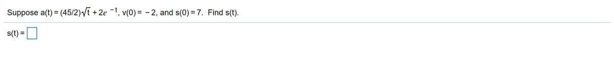 **Problem Statement**

Suppose \( a(t) = \frac{45}{2} \sqrt{t} + 2e^{-t} \), \( v(0) = -2 \), and \( s(0) = 7 \). Find \( s(t) \).

**Solution Requirements**

To find \( s(t) \), integrate the acceleration function \( a(t) \) to determine the velocity \( v(t) \), and use the initial condition \( v(0) = -2 \). Integrate \( v(t) \) to find the position function \( s(t) \), using \( s(0) = 7 \) as an initial condition.