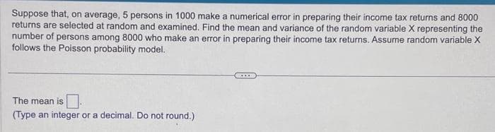 Suppose that, on average, 5 persons in 1000 make a numerical error in preparing their income tax returns and 8000
returns are selected at random and examined. Find the mean and variance of the random variable X representing the
number of persons among 8000 who make an error in preparing their income tax returns. Assume random variable X
follows the Poisson probability model.
The mean is.
(Type an integer or a decimal. Do not round.)
.....
