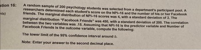 stion 16:
nts)
A random sample of 200 psychology students was selected from a department's participant pool. A
researchers determined each student's score on the NPI-16 and the number of his or her Facebook
friends. The marginal distribution of NPI-16 scores was 4, with a standard deviation of 2. The
marginal distribution "Facebook Friends" was 450, with a standard deviation of 200. The correlation
between the two variables was .15. Assuming that NPI-16 is the predictor variable and Number of
Facebook Friends is the outcome variable, compute the following:
The lower limit of the 95% confidence interval around b.
Note: Enter your answer to the second decimal place.