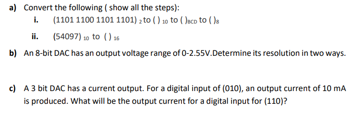 a) Convert the following ( show all the steps):
i.
(1101 1100 1101 1101) 2 to ( ) 10 to ( )aco to ( )s
ii.
(54097) 10 to () 16
b) An 8-bit DAC has an output voltage range of 0-2.55V.Determine its resolution in two ways.
c) A 3 bit DAC has a current output. For a digital input of (010), an output current of 10 mA
is produced. What will be the output current for a digital input for (110)?
