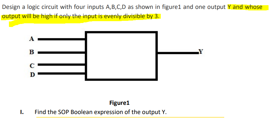 Design a logic circuit with four inputs A,B,C,D as shown in figure1 and one output Y and whose
output will be high if only the input is evenly divisible by 3.
A
B
LY
D
Figure1
1.
Find the SOP Boolean expression of the output Y.
