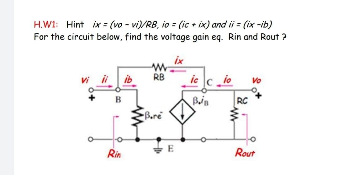 H.W1: Hint ix = (vo - vi)/RB, io = (ic + ix) and ii = (ix -ib)
For the circuit below, find the voltage gain eq. Rin and Rout ?
ix
Vi i
ib
RB
ic c io
Vo
B
RC
Bore
E
Rin
Rout
