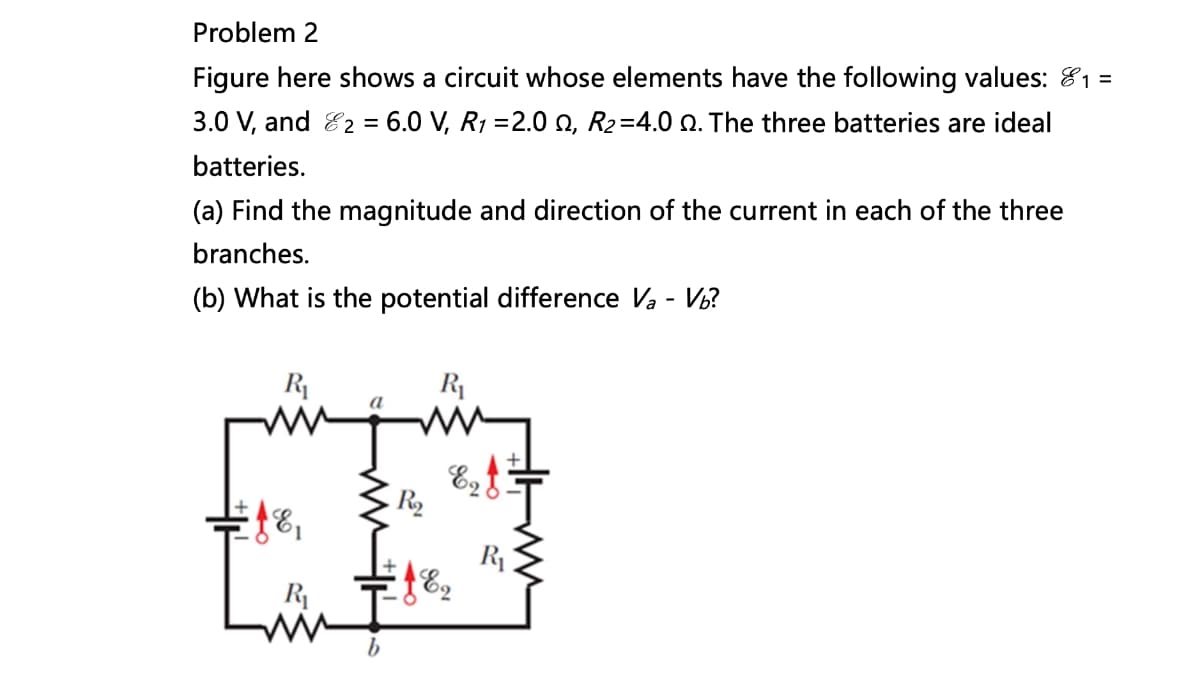 Problem 2
Figure here shows a circuit whose elements have the following values: 1 =
3.0 V, and 2 = 6.0 V, R1 =2.0, R₂=4.0. The three batteries are ideal
batteries.
(a) Find the magnitude and direction of the current in each of the three
branches.
(b) What is the potential difference Va - Vb?
R₁
www
Ef&,
R₁
R₂
E₂f
189
R₁