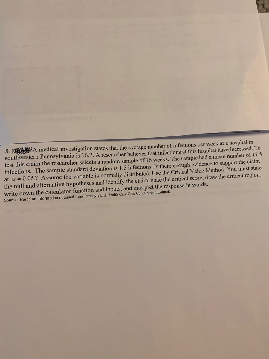 8. ( A medical investigation states that the average number of infections per week at a hospital in
southwestern Pennsylvania is 16.7. A researcher believes that infections at this hospital have increased. To
test this claim the researcher selects a random sample of 16 weeks. The sample had a mean number of 17.5
infections. The sample standard deviation is 1.5 infections. Is there enough evidence to support the claim
at a = 0.05? Assume the variable is normally distributed. Use the Critical Value Method. You must state
the null and alternative hypotheses and identify the claim, state the critical score, draw the critical region,
write down the calculator function and inputs, and interpret the response in words.
Source: Based on information obtained from Pennsylvania Health Care Cost Containment Council.
