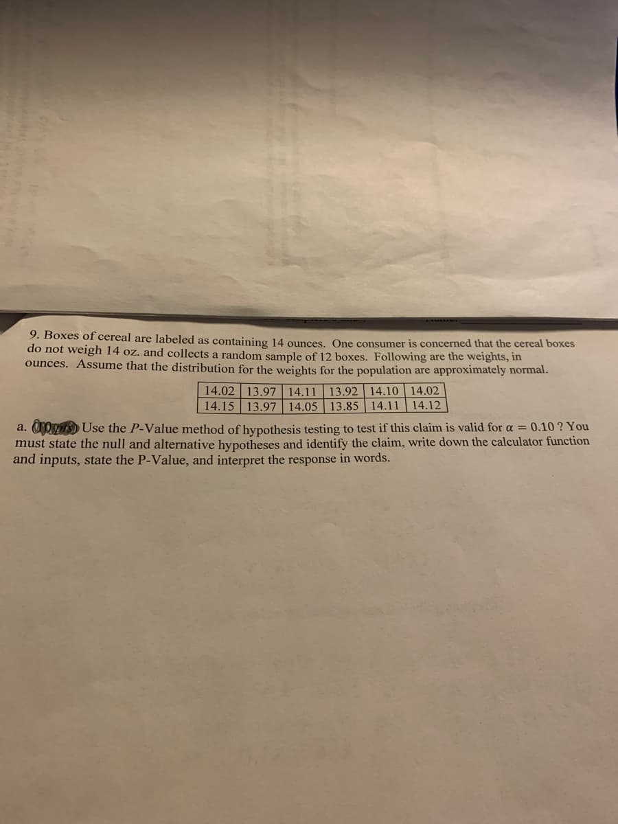 9. Boxes of cereal are labeled as containing 14 ounces. One consumer is concerned that the cereal boxes
do not weigh 14 oz. and collects a random sample of 12 boxes. Following are the weights, in
ounces. Assume that the distribution for the weights for the population are approximately normal.
14.02 13.97 14.11
14.15 13.97 14.05
13.92 14.10 14.02
13.85 14.11 14.12
a. 0Omis) Use the P-Value method of hypothesis testing to test if this claim is valid for a = 0.10 ? You
must state the null and alternative hypotheses and identify the claim, write down the calculator function
and inputs, state the P-Value, and interpret the response in words.
