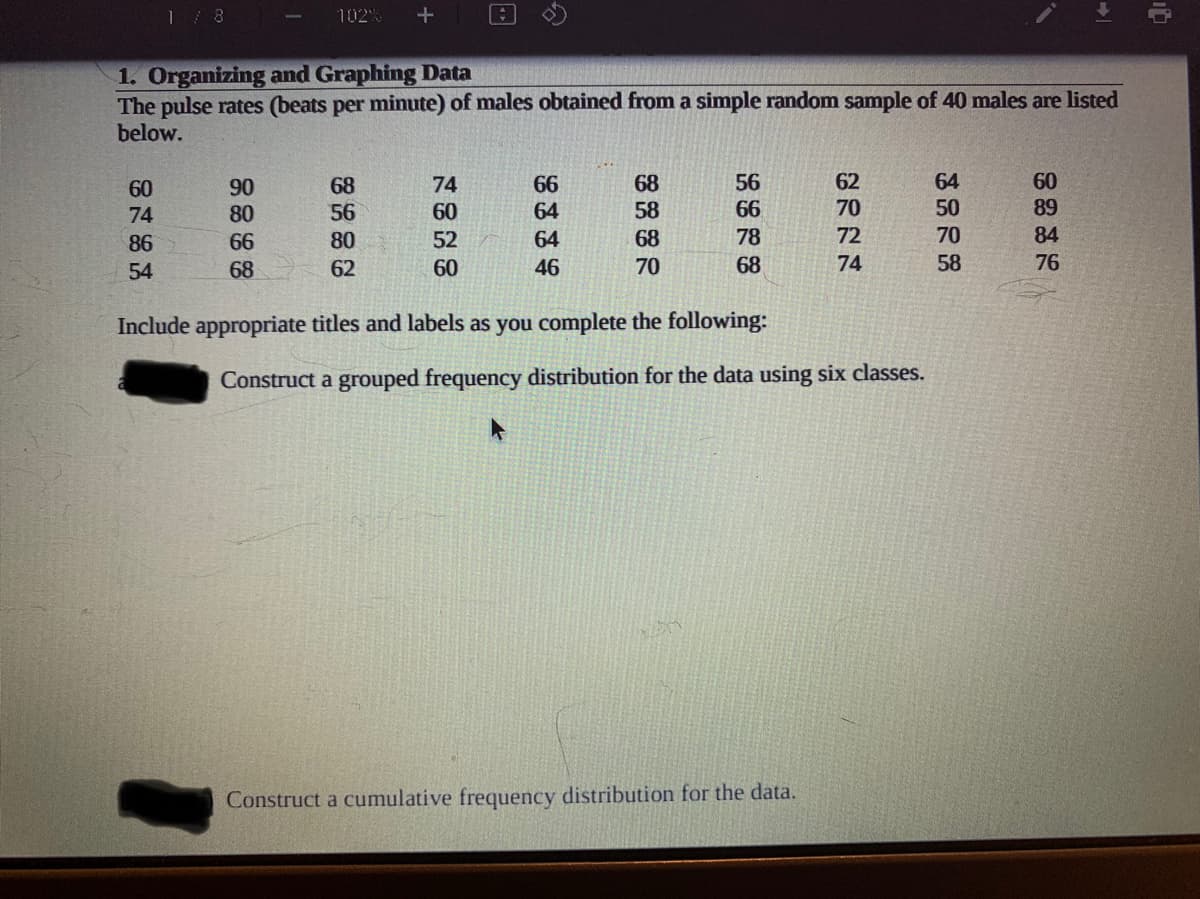 1/ 8
102%
1. Organizing and Graphing Data
The pulse rates (beats per minute) of males obtained from a simple random sample of 40 males are listed
below.
56
62
64
60
66
64
68
58
68
74
90
80
60
74
56
60
66
70
50
89
86
66
80
52
64
68
78
72
70
84
54
68
62
60
46
70
68
74
58
76
Include appropriate titles and labels as you complete the following:
Construct a grouped frequency distribution for the data using six classes.
Construct a cumulative frequency distribution for the data.
