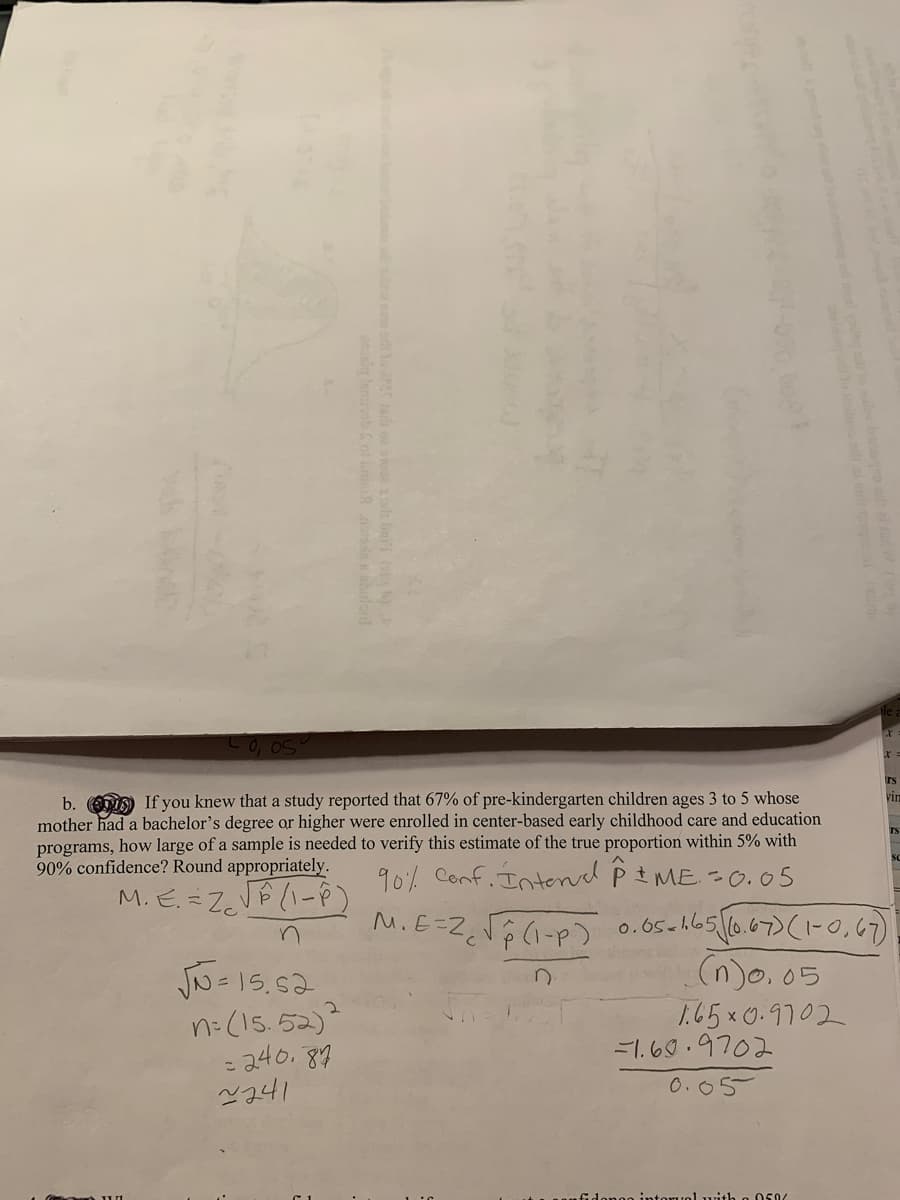 rs
b. If you knew that a study reported that 67% of pre-kindergarten children ages 3 to 5 whose
mother had a bachelor's degree or higher were enrolled in center-based early childhood care and education
programs, how large of a sample is needed to verify this estimate of the true proportion within 5% with
90% confidence? Round appropriately.
vin
rs
90% Conf. Intend P I ME =0.05
M. EZVE (1-P)
M.E=Z。「分ハ-P)
6.67)(1-0,67)
(n)o.05
1.65x0.9702
-1.60.9702
0.65ch65
n=(15.52)
- 240. 89
0.05
e intoruo1 with
050/
