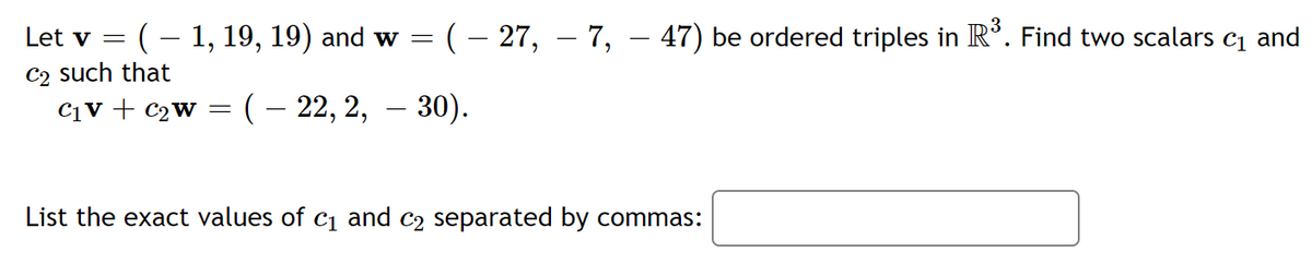 Let v
:(- 1, 19, 19) and w = ( – 27, – 7, – 47) be ordered triples in R°. Find two scalars c1 and
C2 such that
C1V + C2W = (– 22, 2, – 30).
List the exact values of c1 and c2 separated by commas:
