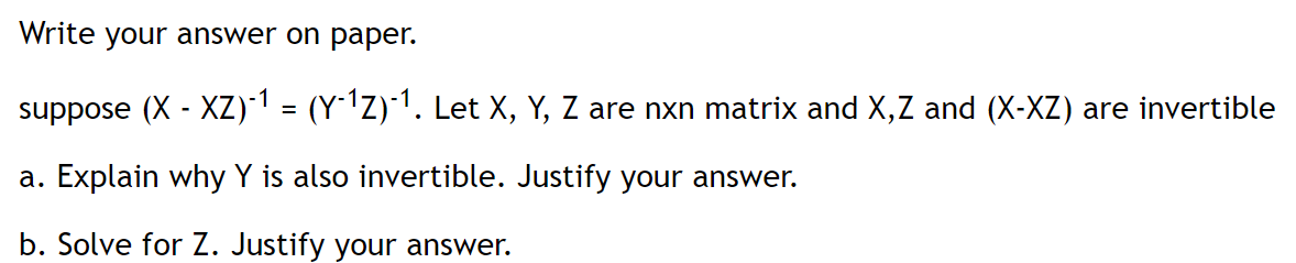 Write your answer on paper.
suppose (X - XZ)1 = (Y1Z)*1. Let X, Y, Z are nxn matrix and X,Z and (X-XZ) are invertible
a. Explain why Y is also invertible. Justify your answer.
b. Solve for Z. Justify your answer.
