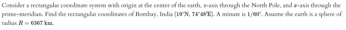 Consider a rectangular coordinate system with origin at the center of the earth, z-axis through the North Pole, and x-axis through the
prime-meridian. Find the rectangular coordinates of Bombay, India (19°N, 74°48'E). A minute is 1/60°. Assume the earth is a sphere of
radius R = 6367 km.
