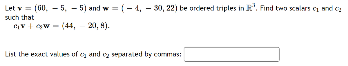 Let v =
(60, – 5, – 5) and w = (– 4, – 30, 22) be ordered triples in R’. Find two scalars c1 and c2
such that
C1V + c2w =
(44, – 20, 8).
-
List the exact values of c1 and c2 separated by commas:
