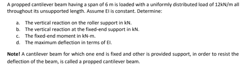 A propped cantilever beam having a span of 6 m is loaded with a uniformly distributed load of 12kN/m all
throughout its unsupported length. Assume El is constant. Determine:
a. The vertical reaction on the roller support in kN.
b. The vertical reaction at the fixed-end support in kN.
c. The fixed-end moment in kN-m.
d. The maximum deflection in terms of El.
Note! A cantilever beam for which one end is fixed and other is provided support, in order to resist the
deflection of the beam, is called a propped cantilever beam.
