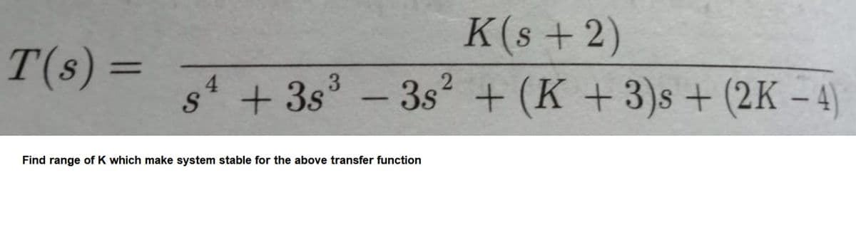 K(s + 2)
T(s) =
%3D
s + 3s° -3s + (K +3)s + (2K – 4
Find range of K which make system stable for the above transfer function
