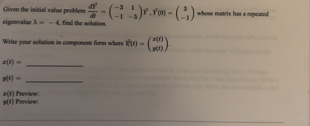 AP
dt
().¥) = (,)
-3 1
Given the initial value problem
3
Ỷ,Ý (0)
whose matrix has a repeated
-1 -5
eigenvalue A =
-4, find the solution.
x(t)
y(t)
Write your solution in component form where Y(t)
x(t) =
y(t) =
(t) Preview:
y(t) Preview:
