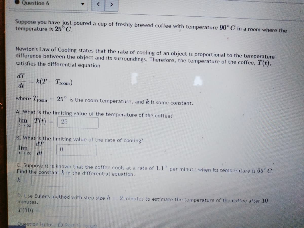 Question 6
<>
Suppose you have just poured a cup of freshly brewed coffee with temperature 90°C in a room where the
temperature is 25° C.
Newton's Law of Cooling states that the rate of cooling of an object is proportional to the temperature
difference between the object and its surroundings. Therefore, the temperature of the coffee, T(t),
satisfies the differential equation
dT
k(T Troom)
dt
where Troom
25" is the room temperature, and k is some constant.
A. What is the limiting value of the temperature of the coffee?
lim T(t)
25
B. What is the limiting value of the rate of cooling?
dT
lim
t00 dt
C. Suppose it is known that the coffee cools at a rate of 1.1" per minute when its temperature is 65" C.
Find the constant k in the differential equation.
D. Use Euler's method with step size h
minutes.
2 minutes to estimate the temperature of the coffee after 10
T(10)
Question Helo: O Post to foru
