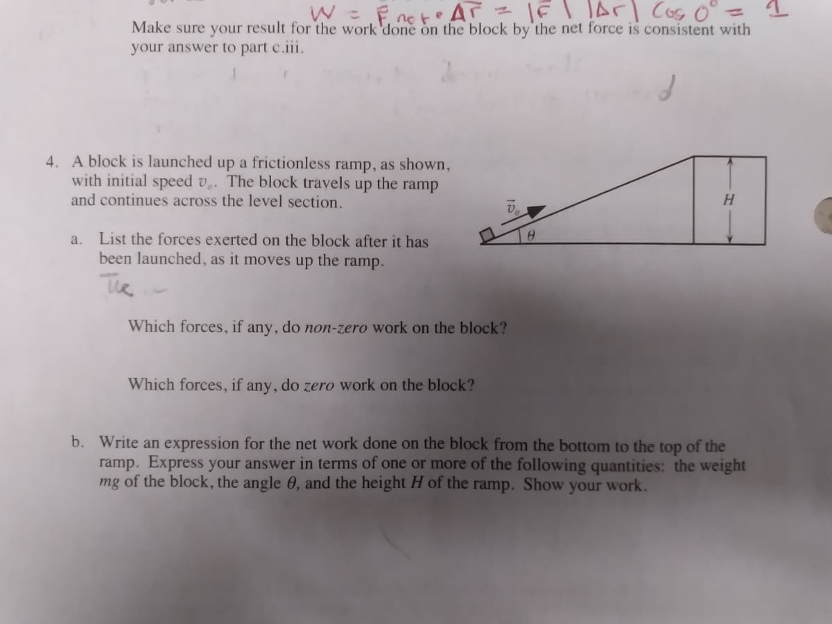 W = Eneto A - IEI lArI Cos o°
%3D
Make sure your result for the work'done on the block by the net force is consistent with
your answer to part c.iii.
4. A block is launched up a frictionless ramp, as shown,
with initial speed v,. The block travels up the ramp
and continues across the level section.
H.
List the forces exerted on the block after it has
been launched, as it moves up
a.
the
ramp.
The
Which forces, if any, do non-zero work on the block?
Which forces, if any, do zero work on the block?
b. Write an expression for the net work done on the block from the bottom to the top of the
ramp. Express your answer in terms of one or more of the following quantities: the weight
mg of the block, the angle 0, and the height H of the ramp. Show your work.
