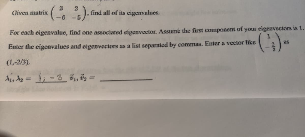 Given matrix
find all of its eigenvalues.
-6
-5
For each eigenvalue, find one associated eigenvector. Assume the first component of your eigenvectors is 1.
as
Enter the eigenvalues and eigenvectors as a list separated by commas. Enter a vector like
(1,-2/3).
%3D
