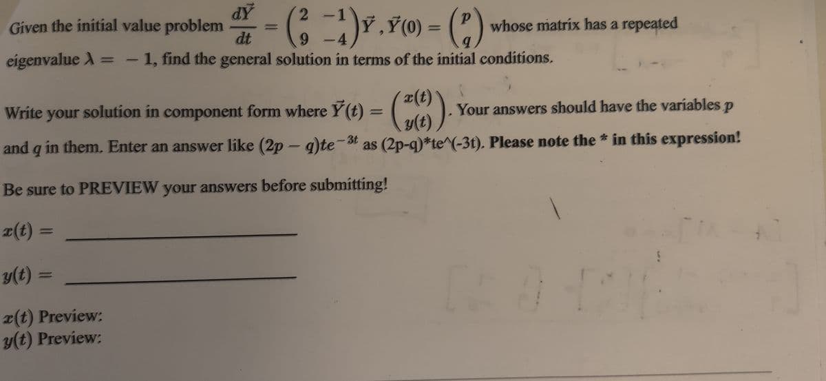 2 -1
Given the initial value problem
dt
CỸ,Ÿ(0) = (P) whose matrix has a repeated
- 4
eigenvalue A = - 1, find the general solution in terms of the initial conditions.
= ().
x(t)
Your answers should have the variables p
y(t) )*
Write your solution in component form where Y(t)
and q in them. Enter an answer like (2p – q)te-3t as (2p-q)*te^(-3t). Please note the * in this expression!
|
Be sure to PREVIEW your answers before submitting!
x(t) =
y(t) =
x(t) Preview:
y(t) Preview:
