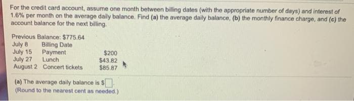 For the credit card account, assume one month between billing dates (with the appropriate number of days) and interest of
1.6% per month on the average daily balance. Find (a) the average daily balance, (b) the monthly finance charge, and (c) the
account balance for the next billing.
Previous Balance: $775.64
July 8
July 15
July 27
August 2 Concert tickets
Billing Date
Payment
Lunch
$200
$43.82
$85.87
(a) The average daily balance is S.
(Round to the nearest cent as needed.)
