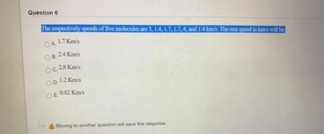 Question 6
The respectively speeds of five molecules are 3, 1.4, 1.7, 1.7, 4, and 1.4 km/s. The ms speed in km's will be
OA.
1.7 Km's
OB. 2.4 Km/s
OC.
2.8 Km's
OD.
1.2 Km's
0.82 Km/s
OE.
A Moving to another question will save this response.
