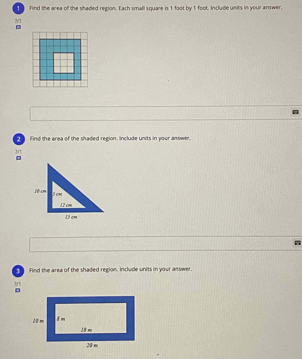 1
Find the area of the shaded region. Each small square is 1 foot by 1 foot. Include units in your answer.
?/1
2
Find the area
the shaded region. Include units in your answer.
?/1
10 cm
5 cm
12 cm
15 cm
3
Find the area of the shaded region. Include units in your answer.
?/1
8 m
10 m
18 m
20 m
