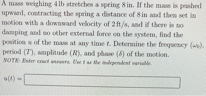 A mass weighing 4lb stretches a spring 8 in. If the mass is pushed
upward, contracting the spring a distance of 8 in and then set in
motion with a downward velocity of 2 ft/s, and if there is no
damping and no other external force on the system, find the
position u of the mass at any time t. Determine the frequency (wo),
period (T), amplitude (R), and phase (8) of the motion.
NOTE: Enter exact answers. Use t as the independent variable.
u(t)
-