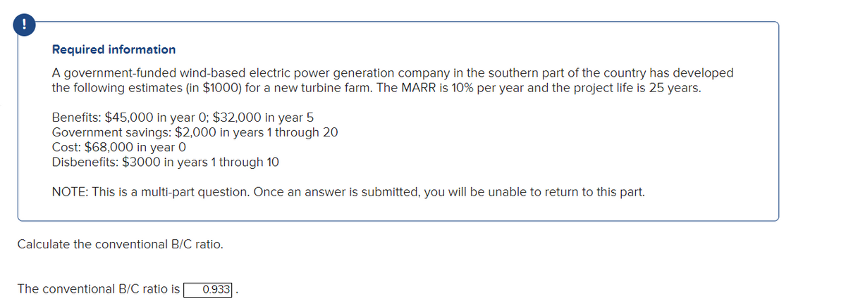 !
Required information
A government-funded wind-based electric power generation company in the southern part of the country has developed
the following estimates (in $1000) for a new turbine farm. The MARR is 10% per year and the project life is 25 years.
Benefits: $45,000 in year 0; $32,000 in year 5
Government savings: $2,000 in years 1 through 20
Cost: $68,000 in year 0
Disbenefits: $3000 in years 1 through 10
NOTE: This is a multi-part question. Once an answer is submitted, you will be unable to return to this part.
Calculate the conventional B/C ratio.
The conventional B/C ratio is 0.933