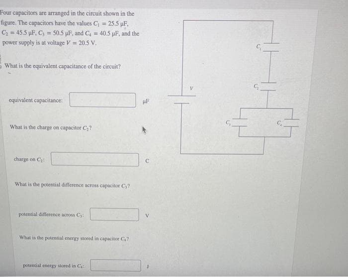 Four capacitors are arranged in the circuit shown in the
figure. The capacitors have the values C₁ = 25.5 µF,
C₂2=45.5 µF, C3= 50.5 µF, and C₁ = 40.5 µF, and the
power supply is at voltage V = 20.5 V.
What is the equivalent capacitance of the circuit?
equivalent capacitance:
What is the charge on capacitor C₂?
charge on C₂:
What is the potential difference across capacitor Cy?
potential difference across C₁:
What is the potential energy stored in capacitor C₁7
potential energy stored in C:
HF
с
C₂