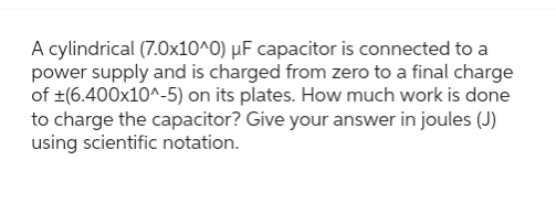 A cylindrical (7.0x10^0) μF capacitor is connected to a
power supply and is charged from zero to a final charge
of ±(6.400x10^-5) on its plates. How much work is done
to charge the capacitor? Give your answer in joules (J)
using scientific notation.