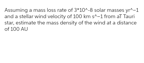 Assuming a mass loss rate of 3*10^-8 solar masses yr^-1
and a stellar wind velocity of 100 km s^-1 from aT Tauri
star, estimate the mass density of the wind at a distance
of 100 AU