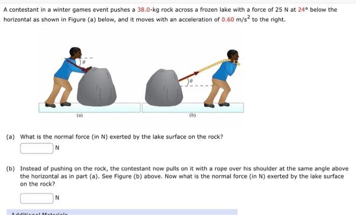 A contestant in a winter games event pushes a 38.0-kg rock across a frozen lake with a force of 25 N at 24° below the
horizontal as shown in Figure (a) below, and it moves with an acceleration of 0.60 m/s² to the right.
(a) What is the normal force (in N) exerted by the lake surface on the rock?
N
(b)
(b) Instead of pushing on the rock, the contestant now pulls on it with a rope over his shoulder at the same angle above
the horizontal as in part (a). See Figure (b) above. Now what is the normal force (in N) exerted by the lake surface
on the rock?
N
Asfaltim at Matesiats