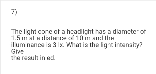 7)
The light cone of a headlight has a diameter of
1.5 m at a distance of 10 m and the
illuminance is 3 Ix. What is the light intensity?
Give
the result in ed.