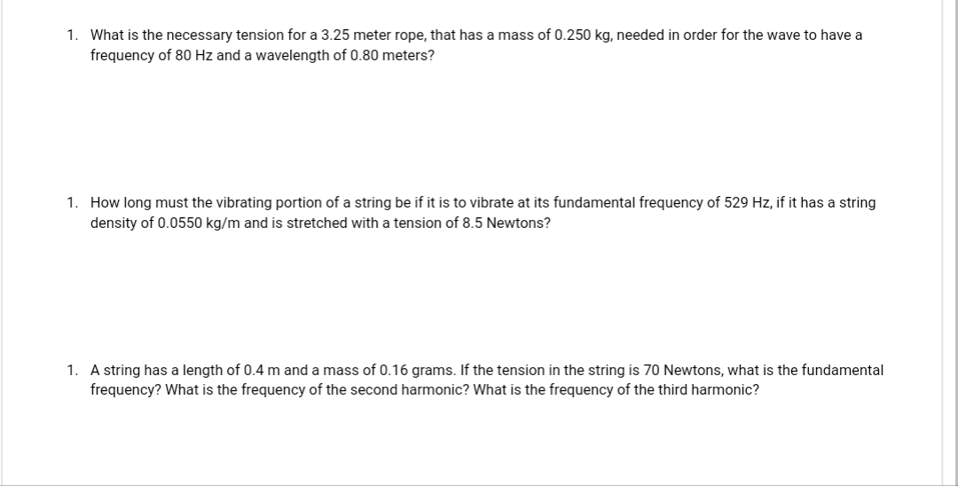 1. What is the necessary tension for a 3.25 meter rope, that has a mass of 0.250 kg, needed in order for the wave to have a
frequency of 80 Hz and a wavelength of 0.80 meters?
1. How long must the vibrating portion of a string be if it is to vibrate at its fundamental frequency of 529 Hz, if it has a string
density of 0.0550 kg/m and is stretched with a tension of 8.5 Newtons?
1. A string has a length of 0.4 m and a mass of 0.16 grams. If the tension in the string is 70 Newtons, what is the fundamental
frequency? What is the frequency of the second harmonic? What is the frequency of the third harmonic?