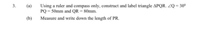 Using a ruler and compass only, construct and label triangle APQR. ZQ = 30°
PQ = 50mm and QR = 80mm.
3.
(a)
(b)
Measure and write down the length of PR.
