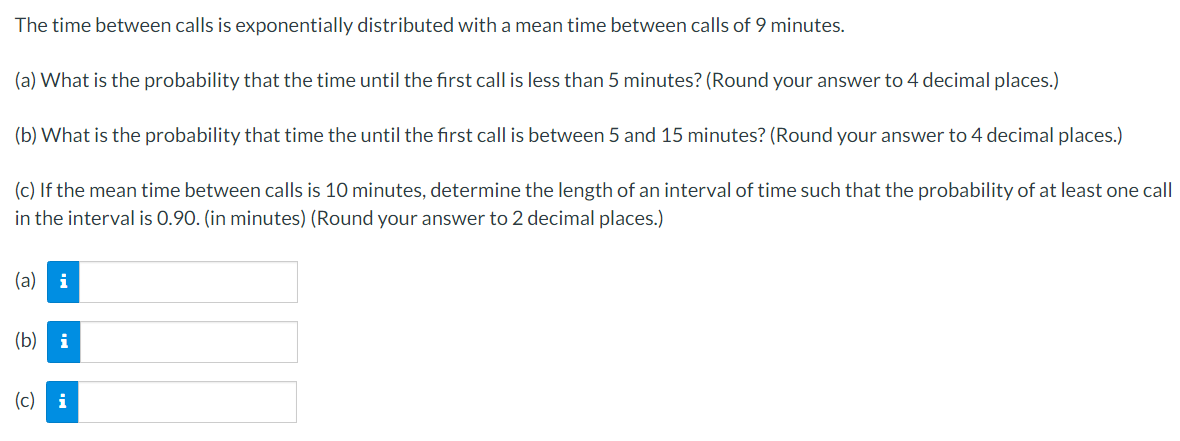 The time between calls is exponentially distributed with a mean time between calls of 9 minutes.
(a) What is the probability that the time until the first call is less than 5 minutes? (Round your answer to 4 decimal places.)
(b) What is the probability that time the until the first call is between 5 and 15 minutes? (Round your answer to 4 decimal places.)
(c) If the mean time between calls is 10 minutes, determine the length of an interval of time such that the probability of at least one call
in the interval is 0.90. (in minutes) (Round your answer to 2 decimal places.)
(a)
(b) i
(c) i
