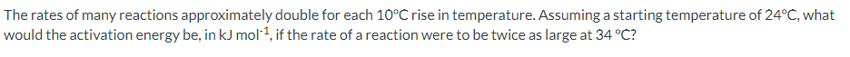 The rates of many reactions approximately double for each 10°C rise in temperature. Assuming a starting temperature of 24°C, what
would the activation energy be, in kJ mol-1, if the rate of a reaction were to be twice as large at 34 °C?
