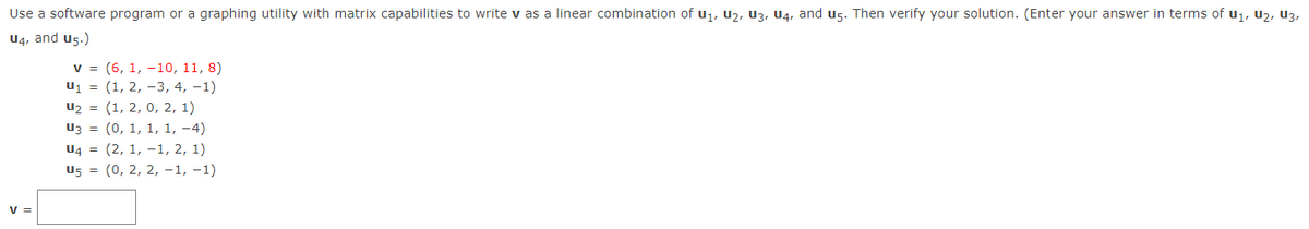 Use a software program or a graphing utility with matrix capabilities to write v as a linear combination of u,, U2, U3, U4, and u5. Then verify your solution. (Enter your answer in terms of u1, u2, U3,
U4, and u5.)
v = (6, 1, -10, 11, 8)
u1 = (1, 2, -3, 4, -1)
u2 = (1, 2, 0, 2, 1)
u3 = (0, 1, 1, 1, -4)
U4 = (2, 1, –1, 2, 1)
u5 = (0, 2, 2, -1, -1)
V =
