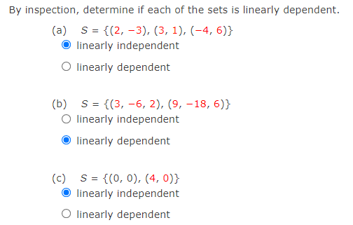 By inspection, determine if each of the sets is linearly dependent.
(a) s= {(2, -3), (3, 1), (-4, 6)}
linearly independent
O linearly dependent
(b) S = {(3, -6, 2), (9, –18, 6)}
O linearly independent
linearly dependent
(c) S= {(0, 0), (4, 0)}
O linearly independent
O linearly dependent
